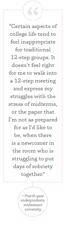 “Certain aspects of college life tend to feel inappropriate for traditional 12-step groups. It doesn’t feel right for me to walk into a 12-step meeting and express my struggles with the stress of midterms, or the paper that I’m not as prepared for as I’d like to be, when there is a newcomer in the room who is struggling to put days of sobriety together.”