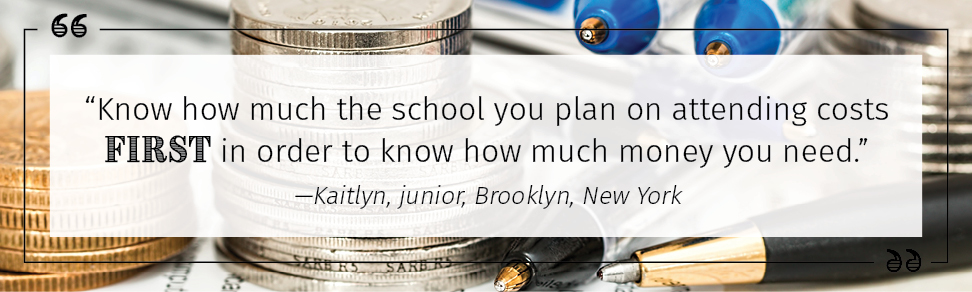 “Know how much the school you plan on attending costs first in order to know how much money you need.” —Kaitlyn, junior, Brooklyn, New York