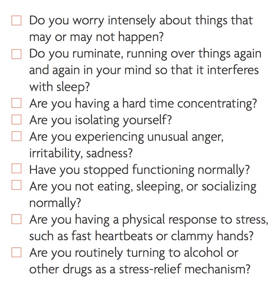 Checklist of questions: Do you worry intensely about things that may or may not happen? Do you ruminate, running over things again and again in your mind so that it interferes with sleep? Are you having a hard time concentrating? Are you isolating yourself? Are you experiencing unusual anger, irritability, sadness? Have you stopped functioning normally? Are you not eating, sleeping, or socializing normally? Are you having a physical response to stress, such as fast heartbeats or clammy hands? Are you routinely turning to alcohol or other drugs as a stress-relief mechanism?