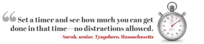 Set a timer and see how much you can get done in that time—no distractions allowed. —Sarah, senior, Tyngsboro, Massachusetts